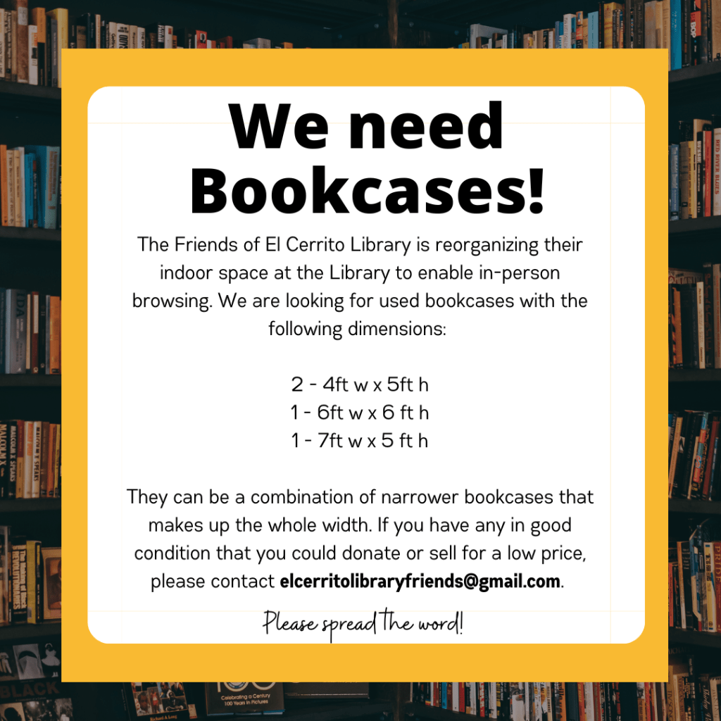 We need Bookcases! 

The Friends of El Cerrito Library is reorganizing their indoor space at the Library to enable in-person browsing. We are looking for used bookcases with the following dimensions:

2 - 4ft w x 5ft h
1 - 6ft w x 6 ft h
1 - 7ft w x 5 ft h

They can be a combination of narrower bookcases that makes up the whole width. If you have any in good condition that you could donate or sell for a low price, please contact elcerritolibraryfriends@gmail.com.
